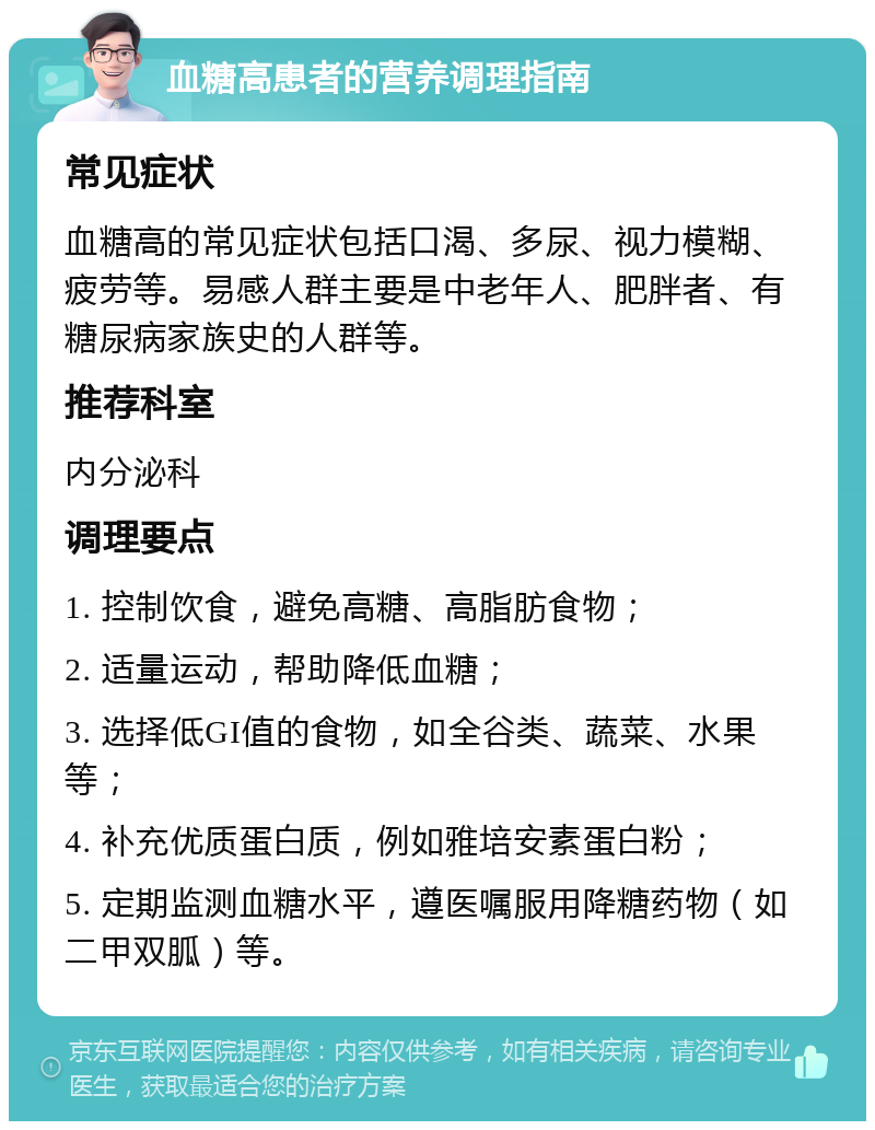 血糖高患者的营养调理指南 常见症状 血糖高的常见症状包括口渴、多尿、视力模糊、疲劳等。易感人群主要是中老年人、肥胖者、有糖尿病家族史的人群等。 推荐科室 内分泌科 调理要点 1. 控制饮食，避免高糖、高脂肪食物； 2. 适量运动，帮助降低血糖； 3. 选择低GI值的食物，如全谷类、蔬菜、水果等； 4. 补充优质蛋白质，例如雅培安素蛋白粉； 5. 定期监测血糖水平，遵医嘱服用降糖药物（如二甲双胍）等。