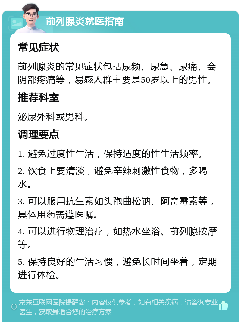 前列腺炎就医指南 常见症状 前列腺炎的常见症状包括尿频、尿急、尿痛、会阴部疼痛等，易感人群主要是50岁以上的男性。 推荐科室 泌尿外科或男科。 调理要点 1. 避免过度性生活，保持适度的性生活频率。 2. 饮食上要清淡，避免辛辣刺激性食物，多喝水。 3. 可以服用抗生素如头孢曲松钠、阿奇霉素等，具体用药需遵医嘱。 4. 可以进行物理治疗，如热水坐浴、前列腺按摩等。 5. 保持良好的生活习惯，避免长时间坐着，定期进行体检。