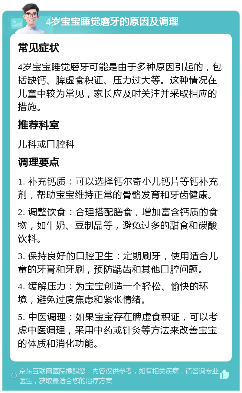 4岁宝宝睡觉磨牙的原因及调理 常见症状 4岁宝宝睡觉磨牙可能是由于多种原因引起的，包括缺钙、脾虚食积证、压力过大等。这种情况在儿童中较为常见，家长应及时关注并采取相应的措施。 推荐科室 儿科或口腔科 调理要点 1. 补充钙质：可以选择钙尔奇小儿钙片等钙补充剂，帮助宝宝维持正常的骨骼发育和牙齿健康。 2. 调整饮食：合理搭配膳食，增加富含钙质的食物，如牛奶、豆制品等，避免过多的甜食和碳酸饮料。 3. 保持良好的口腔卫生：定期刷牙，使用适合儿童的牙膏和牙刷，预防龋齿和其他口腔问题。 4. 缓解压力：为宝宝创造一个轻松、愉快的环境，避免过度焦虑和紧张情绪。 5. 中医调理：如果宝宝存在脾虚食积证，可以考虑中医调理，采用中药或针灸等方法来改善宝宝的体质和消化功能。