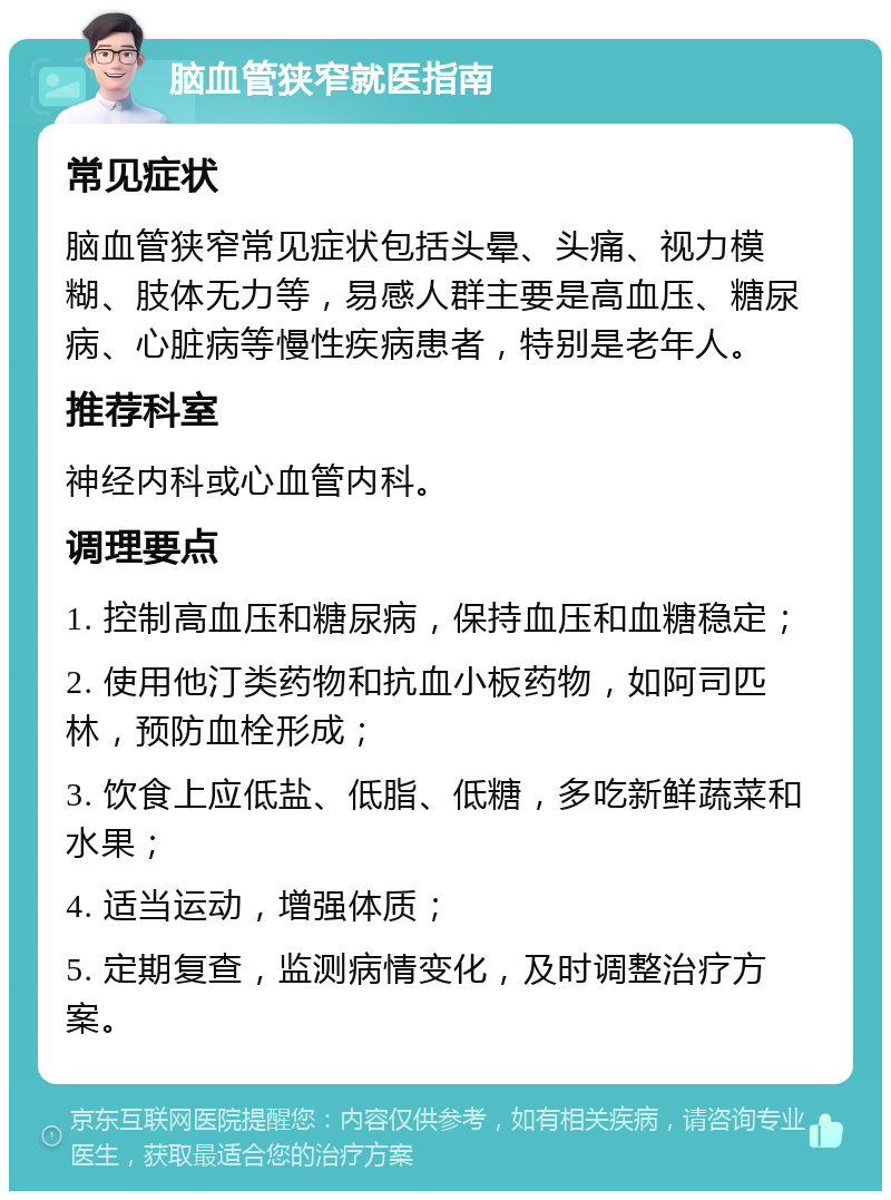 脑血管狭窄就医指南 常见症状 脑血管狭窄常见症状包括头晕、头痛、视力模糊、肢体无力等，易感人群主要是高血压、糖尿病、心脏病等慢性疾病患者，特别是老年人。 推荐科室 神经内科或心血管内科。 调理要点 1. 控制高血压和糖尿病，保持血压和血糖稳定； 2. 使用他汀类药物和抗血小板药物，如阿司匹林，预防血栓形成； 3. 饮食上应低盐、低脂、低糖，多吃新鲜蔬菜和水果； 4. 适当运动，增强体质； 5. 定期复查，监测病情变化，及时调整治疗方案。