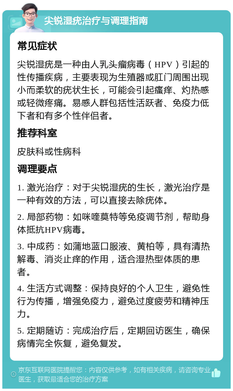 尖锐湿疣治疗与调理指南 常见症状 尖锐湿疣是一种由人乳头瘤病毒（HPV）引起的性传播疾病，主要表现为生殖器或肛门周围出现小而柔软的疣状生长，可能会引起瘙痒、灼热感或轻微疼痛。易感人群包括性活跃者、免疫力低下者和有多个性伴侣者。 推荐科室 皮肤科或性病科 调理要点 1. 激光治疗：对于尖锐湿疣的生长，激光治疗是一种有效的方法，可以直接去除疣体。 2. 局部药物：如咪喹莫特等免疫调节剂，帮助身体抵抗HPV病毒。 3. 中成药：如蒲地蓝口服液、黄柏等，具有清热解毒、消炎止痒的作用，适合湿热型体质的患者。 4. 生活方式调整：保持良好的个人卫生，避免性行为传播，增强免疫力，避免过度疲劳和精神压力。 5. 定期随访：完成治疗后，定期回访医生，确保病情完全恢复，避免复发。