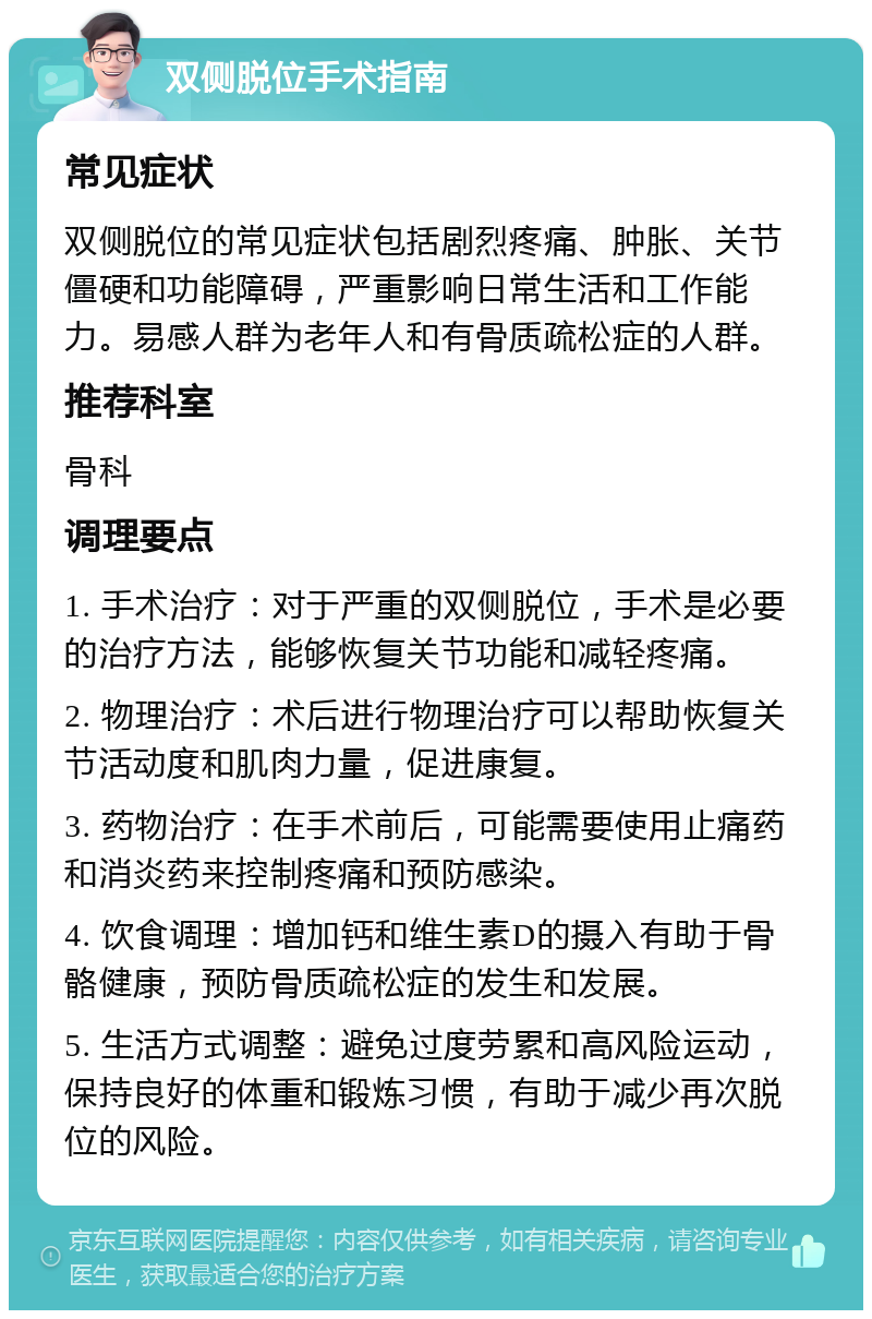 双侧脱位手术指南 常见症状 双侧脱位的常见症状包括剧烈疼痛、肿胀、关节僵硬和功能障碍，严重影响日常生活和工作能力。易感人群为老年人和有骨质疏松症的人群。 推荐科室 骨科 调理要点 1. 手术治疗：对于严重的双侧脱位，手术是必要的治疗方法，能够恢复关节功能和减轻疼痛。 2. 物理治疗：术后进行物理治疗可以帮助恢复关节活动度和肌肉力量，促进康复。 3. 药物治疗：在手术前后，可能需要使用止痛药和消炎药来控制疼痛和预防感染。 4. 饮食调理：增加钙和维生素D的摄入有助于骨骼健康，预防骨质疏松症的发生和发展。 5. 生活方式调整：避免过度劳累和高风险运动，保持良好的体重和锻炼习惯，有助于减少再次脱位的风险。