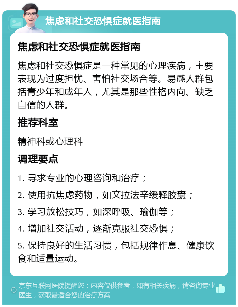 焦虑和社交恐惧症就医指南 焦虑和社交恐惧症就医指南 焦虑和社交恐惧症是一种常见的心理疾病，主要表现为过度担忧、害怕社交场合等。易感人群包括青少年和成年人，尤其是那些性格内向、缺乏自信的人群。 推荐科室 精神科或心理科 调理要点 1. 寻求专业的心理咨询和治疗； 2. 使用抗焦虑药物，如文拉法辛缓释胶囊； 3. 学习放松技巧，如深呼吸、瑜伽等； 4. 增加社交活动，逐渐克服社交恐惧； 5. 保持良好的生活习惯，包括规律作息、健康饮食和适量运动。