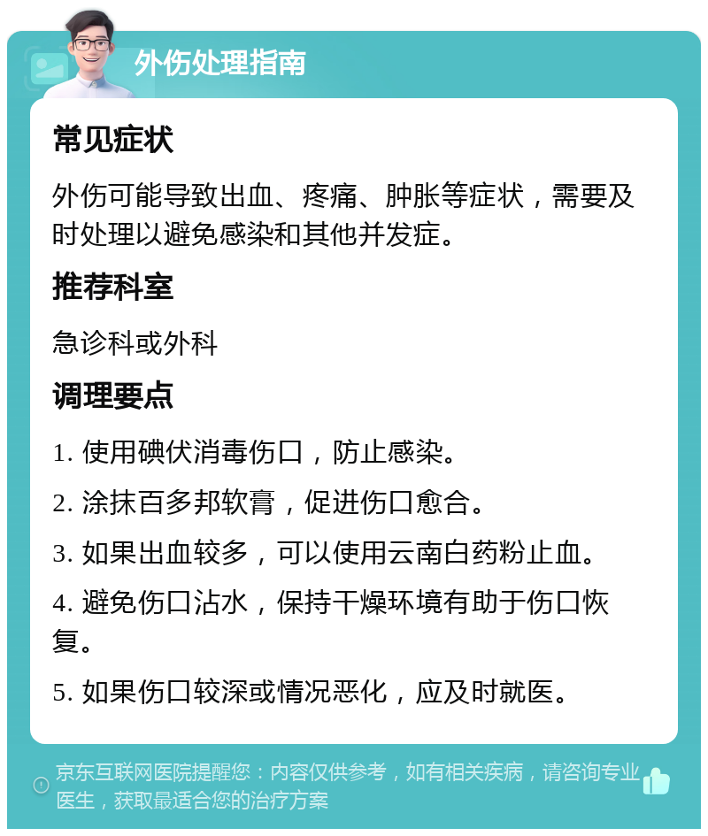 外伤处理指南 常见症状 外伤可能导致出血、疼痛、肿胀等症状，需要及时处理以避免感染和其他并发症。 推荐科室 急诊科或外科 调理要点 1. 使用碘伏消毒伤口，防止感染。 2. 涂抹百多邦软膏，促进伤口愈合。 3. 如果出血较多，可以使用云南白药粉止血。 4. 避免伤口沾水，保持干燥环境有助于伤口恢复。 5. 如果伤口较深或情况恶化，应及时就医。