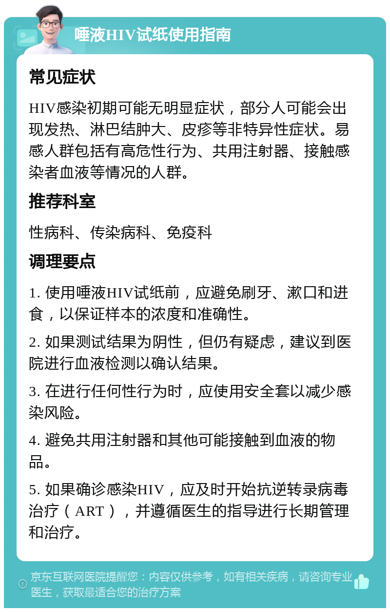 唾液HIV试纸使用指南 常见症状 HIV感染初期可能无明显症状，部分人可能会出现发热、淋巴结肿大、皮疹等非特异性症状。易感人群包括有高危性行为、共用注射器、接触感染者血液等情况的人群。 推荐科室 性病科、传染病科、免疫科 调理要点 1. 使用唾液HIV试纸前，应避免刷牙、漱口和进食，以保证样本的浓度和准确性。 2. 如果测试结果为阴性，但仍有疑虑，建议到医院进行血液检测以确认结果。 3. 在进行任何性行为时，应使用安全套以减少感染风险。 4. 避免共用注射器和其他可能接触到血液的物品。 5. 如果确诊感染HIV，应及时开始抗逆转录病毒治疗（ART），并遵循医生的指导进行长期管理和治疗。