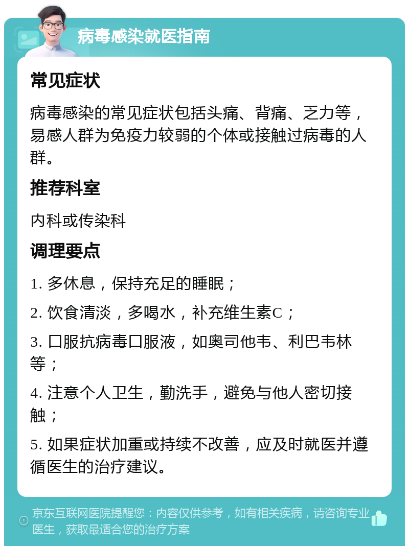 病毒感染就医指南 常见症状 病毒感染的常见症状包括头痛、背痛、乏力等，易感人群为免疫力较弱的个体或接触过病毒的人群。 推荐科室 内科或传染科 调理要点 1. 多休息，保持充足的睡眠； 2. 饮食清淡，多喝水，补充维生素C； 3. 口服抗病毒口服液，如奥司他韦、利巴韦林等； 4. 注意个人卫生，勤洗手，避免与他人密切接触； 5. 如果症状加重或持续不改善，应及时就医并遵循医生的治疗建议。