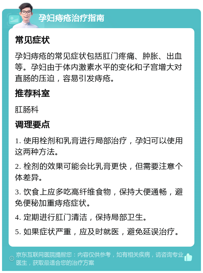 孕妇痔疮治疗指南 常见症状 孕妇痔疮的常见症状包括肛门疼痛、肿胀、出血等。孕妇由于体内激素水平的变化和子宫增大对直肠的压迫，容易引发痔疮。 推荐科室 肛肠科 调理要点 1. 使用栓剂和乳膏进行局部治疗，孕妇可以使用这两种方法。 2. 栓剂的效果可能会比乳膏更快，但需要注意个体差异。 3. 饮食上应多吃高纤维食物，保持大便通畅，避免便秘加重痔疮症状。 4. 定期进行肛门清洁，保持局部卫生。 5. 如果症状严重，应及时就医，避免延误治疗。