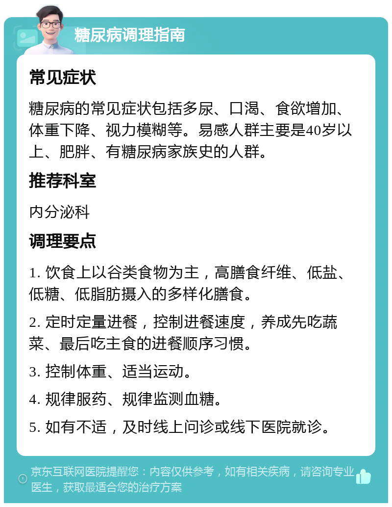 糖尿病调理指南 常见症状 糖尿病的常见症状包括多尿、口渴、食欲增加、体重下降、视力模糊等。易感人群主要是40岁以上、肥胖、有糖尿病家族史的人群。 推荐科室 内分泌科 调理要点 1. 饮食上以谷类食物为主，高膳食纤维、低盐、低糖、低脂肪摄入的多样化膳食。 2. 定时定量进餐，控制进餐速度，养成先吃蔬菜、最后吃主食的进餐顺序习惯。 3. 控制体重、适当运动。 4. 规律服药、规律监测血糖。 5. 如有不适，及时线上问诊或线下医院就诊。