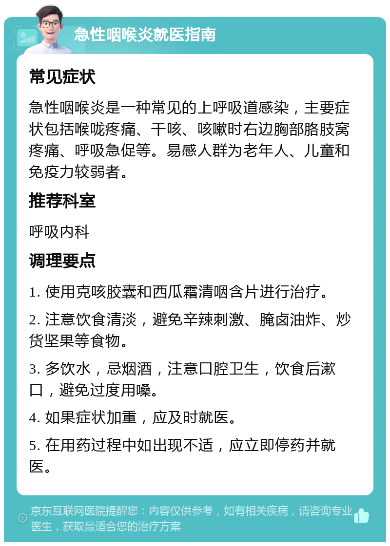 急性咽喉炎就医指南 常见症状 急性咽喉炎是一种常见的上呼吸道感染，主要症状包括喉咙疼痛、干咳、咳嗽时右边胸部胳肢窝疼痛、呼吸急促等。易感人群为老年人、儿童和免疫力较弱者。 推荐科室 呼吸内科 调理要点 1. 使用克咳胶囊和西瓜霜清咽含片进行治疗。 2. 注意饮食清淡，避免辛辣刺激、腌卤油炸、炒货坚果等食物。 3. 多饮水，忌烟酒，注意口腔卫生，饮食后漱口，避免过度用嗓。 4. 如果症状加重，应及时就医。 5. 在用药过程中如出现不适，应立即停药并就医。