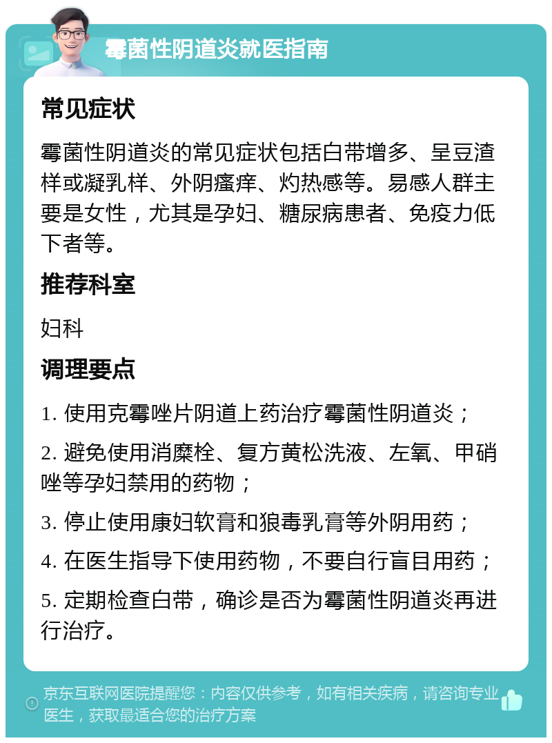 霉菌性阴道炎就医指南 常见症状 霉菌性阴道炎的常见症状包括白带增多、呈豆渣样或凝乳样、外阴瘙痒、灼热感等。易感人群主要是女性，尤其是孕妇、糖尿病患者、免疫力低下者等。 推荐科室 妇科 调理要点 1. 使用克霉唑片阴道上药治疗霉菌性阴道炎； 2. 避免使用消糜栓、复方黄松洗液、左氧、甲硝唑等孕妇禁用的药物； 3. 停止使用康妇软膏和狼毒乳膏等外阴用药； 4. 在医生指导下使用药物，不要自行盲目用药； 5. 定期检查白带，确诊是否为霉菌性阴道炎再进行治疗。