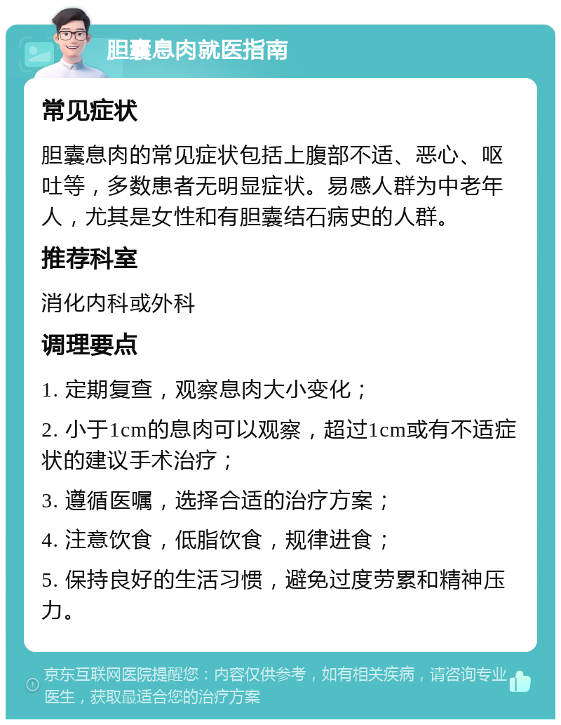 胆囊息肉就医指南 常见症状 胆囊息肉的常见症状包括上腹部不适、恶心、呕吐等，多数患者无明显症状。易感人群为中老年人，尤其是女性和有胆囊结石病史的人群。 推荐科室 消化内科或外科 调理要点 1. 定期复查，观察息肉大小变化； 2. 小于1cm的息肉可以观察，超过1cm或有不适症状的建议手术治疗； 3. 遵循医嘱，选择合适的治疗方案； 4. 注意饮食，低脂饮食，规律进食； 5. 保持良好的生活习惯，避免过度劳累和精神压力。