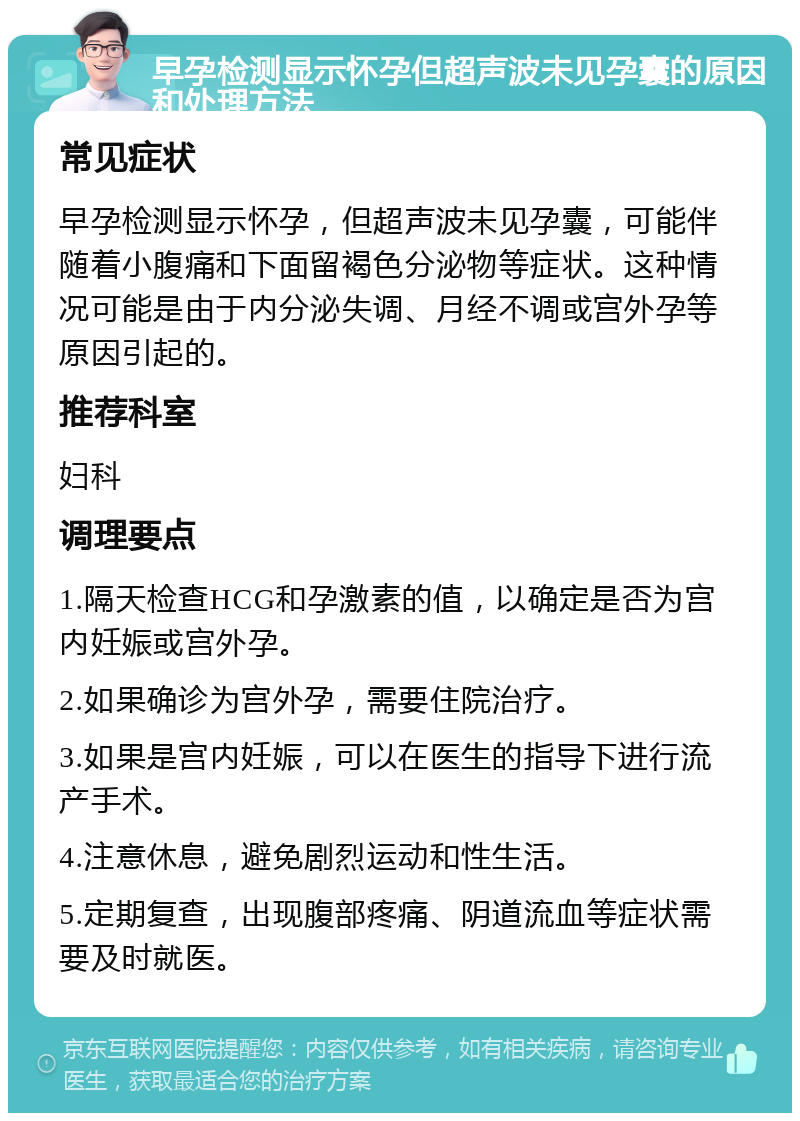 早孕检测显示怀孕但超声波未见孕囊的原因和处理方法 常见症状 早孕检测显示怀孕，但超声波未见孕囊，可能伴随着小腹痛和下面留褐色分泌物等症状。这种情况可能是由于内分泌失调、月经不调或宫外孕等原因引起的。 推荐科室 妇科 调理要点 1.隔天检查HCG和孕激素的值，以确定是否为宫内妊娠或宫外孕。 2.如果确诊为宫外孕，需要住院治疗。 3.如果是宫内妊娠，可以在医生的指导下进行流产手术。 4.注意休息，避免剧烈运动和性生活。 5.定期复查，出现腹部疼痛、阴道流血等症状需要及时就医。