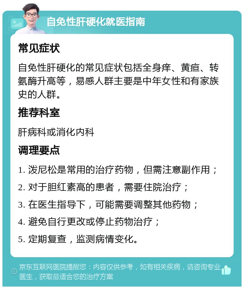 自免性肝硬化就医指南 常见症状 自免性肝硬化的常见症状包括全身痒、黄疸、转氨酶升高等，易感人群主要是中年女性和有家族史的人群。 推荐科室 肝病科或消化内科 调理要点 1. 泼尼松是常用的治疗药物，但需注意副作用； 2. 对于胆红素高的患者，需要住院治疗； 3. 在医生指导下，可能需要调整其他药物； 4. 避免自行更改或停止药物治疗； 5. 定期复查，监测病情变化。