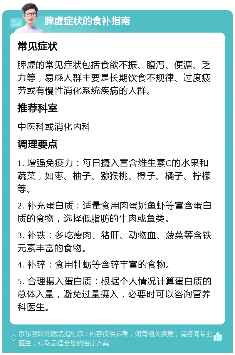 脾虚症状的食补指南 常见症状 脾虚的常见症状包括食欲不振、腹泻、便溏、乏力等，易感人群主要是长期饮食不规律、过度疲劳或有慢性消化系统疾病的人群。 推荐科室 中医科或消化内科 调理要点 1. 增强免疫力：每日摄入富含维生素C的水果和蔬菜，如枣、柚子、猕猴桃、橙子、橘子、柠檬等。 2. 补充蛋白质：适量食用肉蛋奶鱼虾等富含蛋白质的食物，选择低脂肪的牛肉或鱼类。 3. 补铁：多吃瘦肉、猪肝、动物血、菠菜等含铁元素丰富的食物。 4. 补锌：食用牡蛎等含锌丰富的食物。 5. 合理摄入蛋白质：根据个人情况计算蛋白质的总体入量，避免过量摄入，必要时可以咨询营养科医生。