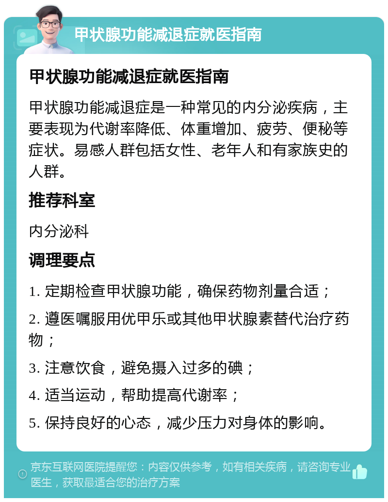 甲状腺功能减退症就医指南 甲状腺功能减退症就医指南 甲状腺功能减退症是一种常见的内分泌疾病，主要表现为代谢率降低、体重增加、疲劳、便秘等症状。易感人群包括女性、老年人和有家族史的人群。 推荐科室 内分泌科 调理要点 1. 定期检查甲状腺功能，确保药物剂量合适； 2. 遵医嘱服用优甲乐或其他甲状腺素替代治疗药物； 3. 注意饮食，避免摄入过多的碘； 4. 适当运动，帮助提高代谢率； 5. 保持良好的心态，减少压力对身体的影响。