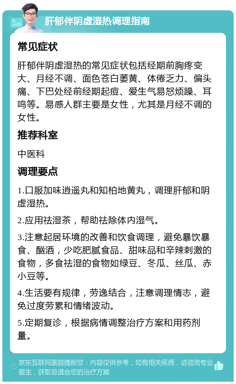 肝郁伴阴虚湿热调理指南 常见症状 肝郁伴阴虚湿热的常见症状包括经期前胸疼变大、月经不调、面色苍白萎黄、体倦乏力、偏头痛、下巴处经前经期起痘、爱生气易怒烦躁、耳鸣等。易感人群主要是女性，尤其是月经不调的女性。 推荐科室 中医科 调理要点 1.口服加味逍遥丸和知柏地黄丸，调理肝郁和阴虚湿热。 2.应用祛湿茶，帮助祛除体内湿气。 3.注意起居环境的改善和饮食调理，避免暴饮暴食、酗酒，少吃肥腻食品、甜味品和辛辣刺激的食物，多食祛湿的食物如绿豆、冬瓜、丝瓜、赤小豆等。 4.生活要有规律，劳逸结合，注意调理情志，避免过度劳累和情绪波动。 5.定期复诊，根据病情调整治疗方案和用药剂量。