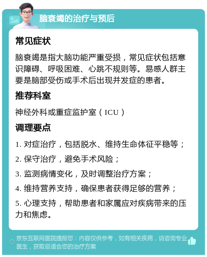 脑衰竭的治疗与预后 常见症状 脑衰竭是指大脑功能严重受损，常见症状包括意识障碍、呼吸困难、心跳不规则等。易感人群主要是脑部受伤或手术后出现并发症的患者。 推荐科室 神经外科或重症监护室（ICU） 调理要点 1. 对症治疗，包括脱水、维持生命体征平稳等； 2. 保守治疗，避免手术风险； 3. 监测病情变化，及时调整治疗方案； 4. 维持营养支持，确保患者获得足够的营养； 5. 心理支持，帮助患者和家属应对疾病带来的压力和焦虑。