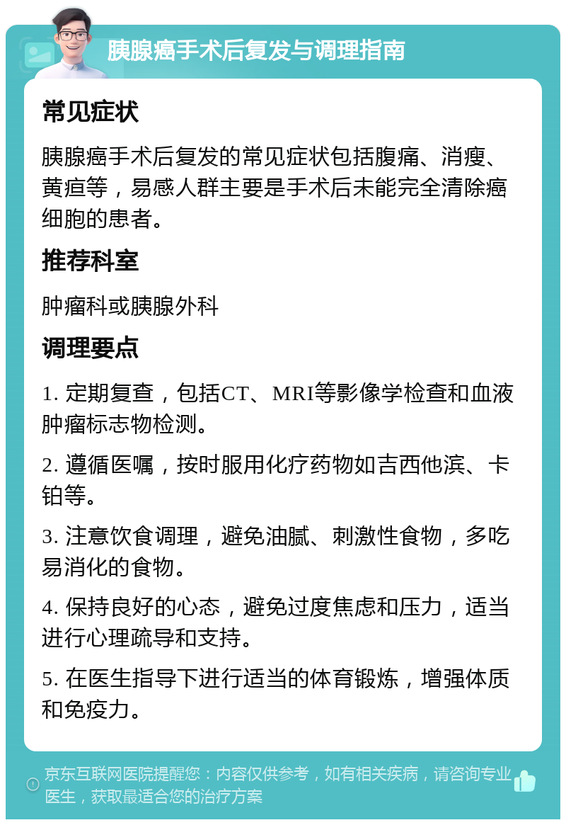 胰腺癌手术后复发与调理指南 常见症状 胰腺癌手术后复发的常见症状包括腹痛、消瘦、黄疸等，易感人群主要是手术后未能完全清除癌细胞的患者。 推荐科室 肿瘤科或胰腺外科 调理要点 1. 定期复查，包括CT、MRI等影像学检查和血液肿瘤标志物检测。 2. 遵循医嘱，按时服用化疗药物如吉西他滨、卡铂等。 3. 注意饮食调理，避免油腻、刺激性食物，多吃易消化的食物。 4. 保持良好的心态，避免过度焦虑和压力，适当进行心理疏导和支持。 5. 在医生指导下进行适当的体育锻炼，增强体质和免疫力。