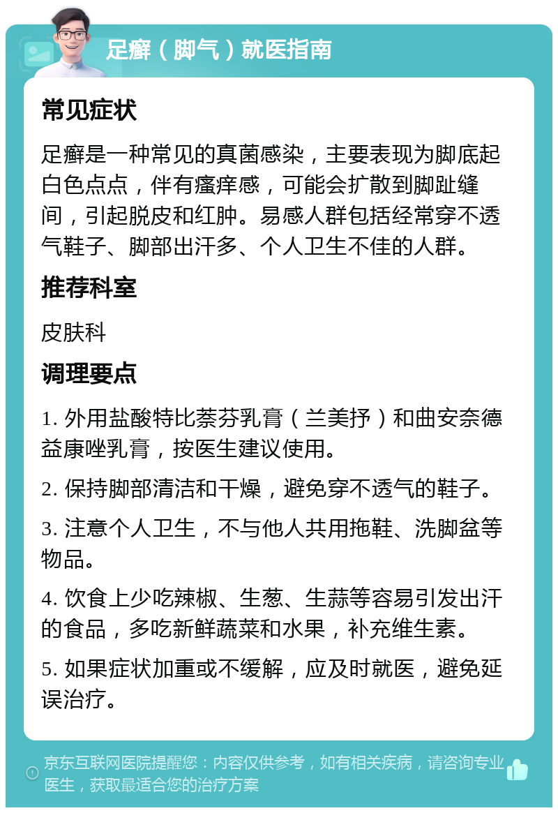 足癣（脚气）就医指南 常见症状 足癣是一种常见的真菌感染，主要表现为脚底起白色点点，伴有瘙痒感，可能会扩散到脚趾缝间，引起脱皮和红肿。易感人群包括经常穿不透气鞋子、脚部出汗多、个人卫生不佳的人群。 推荐科室 皮肤科 调理要点 1. 外用盐酸特比萘芬乳膏（兰美抒）和曲安奈德益康唑乳膏，按医生建议使用。 2. 保持脚部清洁和干燥，避免穿不透气的鞋子。 3. 注意个人卫生，不与他人共用拖鞋、洗脚盆等物品。 4. 饮食上少吃辣椒、生葱、生蒜等容易引发出汗的食品，多吃新鲜蔬菜和水果，补充维生素。 5. 如果症状加重或不缓解，应及时就医，避免延误治疗。