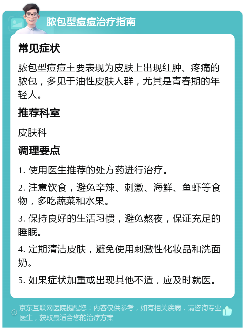 脓包型痘痘治疗指南 常见症状 脓包型痘痘主要表现为皮肤上出现红肿、疼痛的脓包，多见于油性皮肤人群，尤其是青春期的年轻人。 推荐科室 皮肤科 调理要点 1. 使用医生推荐的处方药进行治疗。 2. 注意饮食，避免辛辣、刺激、海鲜、鱼虾等食物，多吃蔬菜和水果。 3. 保持良好的生活习惯，避免熬夜，保证充足的睡眠。 4. 定期清洁皮肤，避免使用刺激性化妆品和洗面奶。 5. 如果症状加重或出现其他不适，应及时就医。