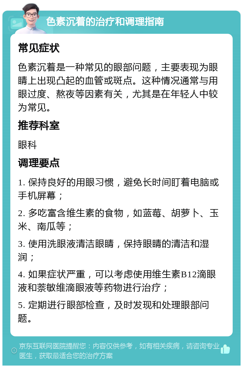 色素沉着的治疗和调理指南 常见症状 色素沉着是一种常见的眼部问题，主要表现为眼睛上出现凸起的血管或斑点。这种情况通常与用眼过度、熬夜等因素有关，尤其是在年轻人中较为常见。 推荐科室 眼科 调理要点 1. 保持良好的用眼习惯，避免长时间盯着电脑或手机屏幕； 2. 多吃富含维生素的食物，如蓝莓、胡萝卜、玉米、南瓜等； 3. 使用洗眼液清洁眼睛，保持眼睛的清洁和湿润； 4. 如果症状严重，可以考虑使用维生素B12滴眼液和萘敏维滴眼液等药物进行治疗； 5. 定期进行眼部检查，及时发现和处理眼部问题。