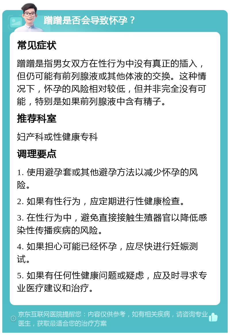 蹭蹭是否会导致怀孕？ 常见症状 蹭蹭是指男女双方在性行为中没有真正的插入，但仍可能有前列腺液或其他体液的交换。这种情况下，怀孕的风险相对较低，但并非完全没有可能，特别是如果前列腺液中含有精子。 推荐科室 妇产科或性健康专科 调理要点 1. 使用避孕套或其他避孕方法以减少怀孕的风险。 2. 如果有性行为，应定期进行性健康检查。 3. 在性行为中，避免直接接触生殖器官以降低感染性传播疾病的风险。 4. 如果担心可能已经怀孕，应尽快进行妊娠测试。 5. 如果有任何性健康问题或疑虑，应及时寻求专业医疗建议和治疗。