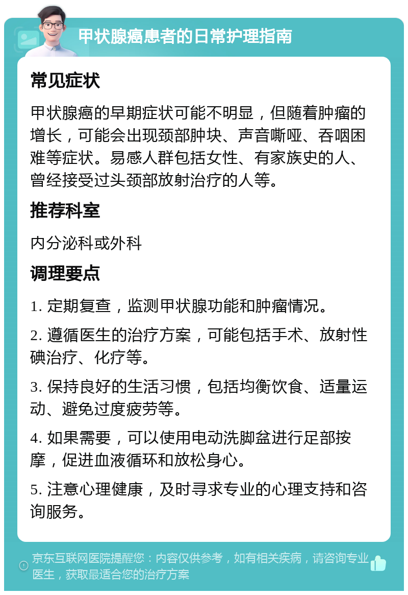 甲状腺癌患者的日常护理指南 常见症状 甲状腺癌的早期症状可能不明显，但随着肿瘤的增长，可能会出现颈部肿块、声音嘶哑、吞咽困难等症状。易感人群包括女性、有家族史的人、曾经接受过头颈部放射治疗的人等。 推荐科室 内分泌科或外科 调理要点 1. 定期复查，监测甲状腺功能和肿瘤情况。 2. 遵循医生的治疗方案，可能包括手术、放射性碘治疗、化疗等。 3. 保持良好的生活习惯，包括均衡饮食、适量运动、避免过度疲劳等。 4. 如果需要，可以使用电动洗脚盆进行足部按摩，促进血液循环和放松身心。 5. 注意心理健康，及时寻求专业的心理支持和咨询服务。