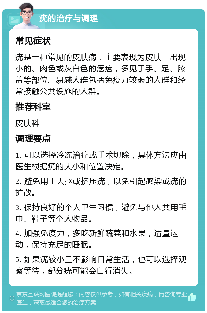 疣的治疗与调理 常见症状 疣是一种常见的皮肤病，主要表现为皮肤上出现小的、肉色或灰白色的疙瘩，多见于手、足、膝盖等部位。易感人群包括免疫力较弱的人群和经常接触公共设施的人群。 推荐科室 皮肤科 调理要点 1. 可以选择冷冻治疗或手术切除，具体方法应由医生根据疣的大小和位置决定。 2. 避免用手去抠或挤压疣，以免引起感染或疣的扩散。 3. 保持良好的个人卫生习惯，避免与他人共用毛巾、鞋子等个人物品。 4. 加强免疫力，多吃新鲜蔬菜和水果，适量运动，保持充足的睡眠。 5. 如果疣较小且不影响日常生活，也可以选择观察等待，部分疣可能会自行消失。