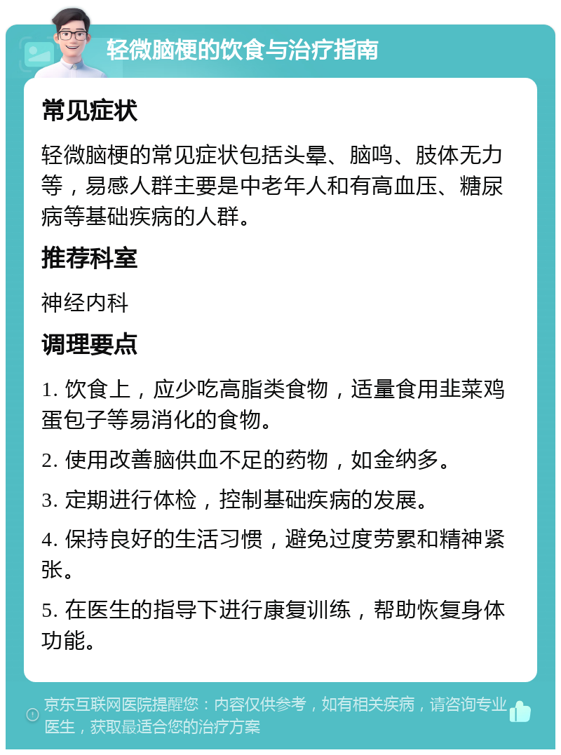 轻微脑梗的饮食与治疗指南 常见症状 轻微脑梗的常见症状包括头晕、脑鸣、肢体无力等，易感人群主要是中老年人和有高血压、糖尿病等基础疾病的人群。 推荐科室 神经内科 调理要点 1. 饮食上，应少吃高脂类食物，适量食用韭菜鸡蛋包子等易消化的食物。 2. 使用改善脑供血不足的药物，如金纳多。 3. 定期进行体检，控制基础疾病的发展。 4. 保持良好的生活习惯，避免过度劳累和精神紧张。 5. 在医生的指导下进行康复训练，帮助恢复身体功能。