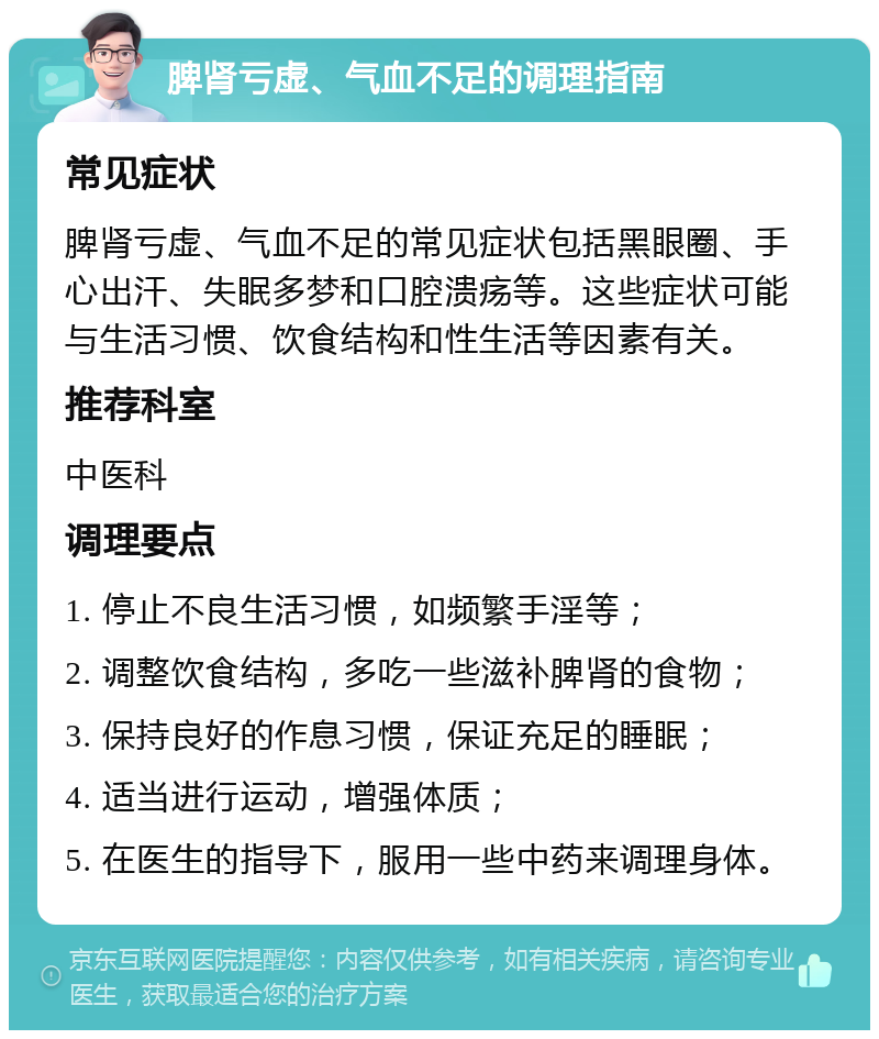 脾肾亏虚、气血不足的调理指南 常见症状 脾肾亏虚、气血不足的常见症状包括黑眼圈、手心出汗、失眠多梦和口腔溃疡等。这些症状可能与生活习惯、饮食结构和性生活等因素有关。 推荐科室 中医科 调理要点 1. 停止不良生活习惯，如频繁手淫等； 2. 调整饮食结构，多吃一些滋补脾肾的食物； 3. 保持良好的作息习惯，保证充足的睡眠； 4. 适当进行运动，增强体质； 5. 在医生的指导下，服用一些中药来调理身体。