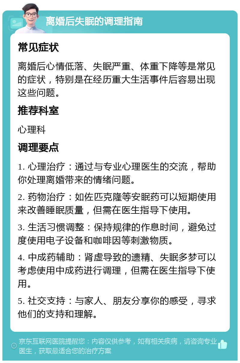 离婚后失眠的调理指南 常见症状 离婚后心情低落、失眠严重、体重下降等是常见的症状，特别是在经历重大生活事件后容易出现这些问题。 推荐科室 心理科 调理要点 1. 心理治疗：通过与专业心理医生的交流，帮助你处理离婚带来的情绪问题。 2. 药物治疗：如佐匹克隆等安眠药可以短期使用来改善睡眠质量，但需在医生指导下使用。 3. 生活习惯调整：保持规律的作息时间，避免过度使用电子设备和咖啡因等刺激物质。 4. 中成药辅助：肾虚导致的遗精、失眠多梦可以考虑使用中成药进行调理，但需在医生指导下使用。 5. 社交支持：与家人、朋友分享你的感受，寻求他们的支持和理解。