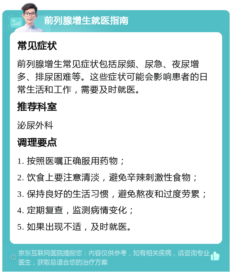 前列腺增生就医指南 常见症状 前列腺增生常见症状包括尿频、尿急、夜尿增多、排尿困难等。这些症状可能会影响患者的日常生活和工作，需要及时就医。 推荐科室 泌尿外科 调理要点 1. 按照医嘱正确服用药物； 2. 饮食上要注意清淡，避免辛辣刺激性食物； 3. 保持良好的生活习惯，避免熬夜和过度劳累； 4. 定期复查，监测病情变化； 5. 如果出现不适，及时就医。