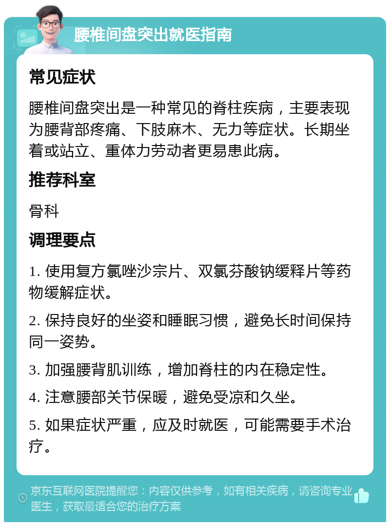 腰椎间盘突出就医指南 常见症状 腰椎间盘突出是一种常见的脊柱疾病，主要表现为腰背部疼痛、下肢麻木、无力等症状。长期坐着或站立、重体力劳动者更易患此病。 推荐科室 骨科 调理要点 1. 使用复方氯唑沙宗片、双氯芬酸钠缓释片等药物缓解症状。 2. 保持良好的坐姿和睡眠习惯，避免长时间保持同一姿势。 3. 加强腰背肌训练，增加脊柱的内在稳定性。 4. 注意腰部关节保暖，避免受凉和久坐。 5. 如果症状严重，应及时就医，可能需要手术治疗。