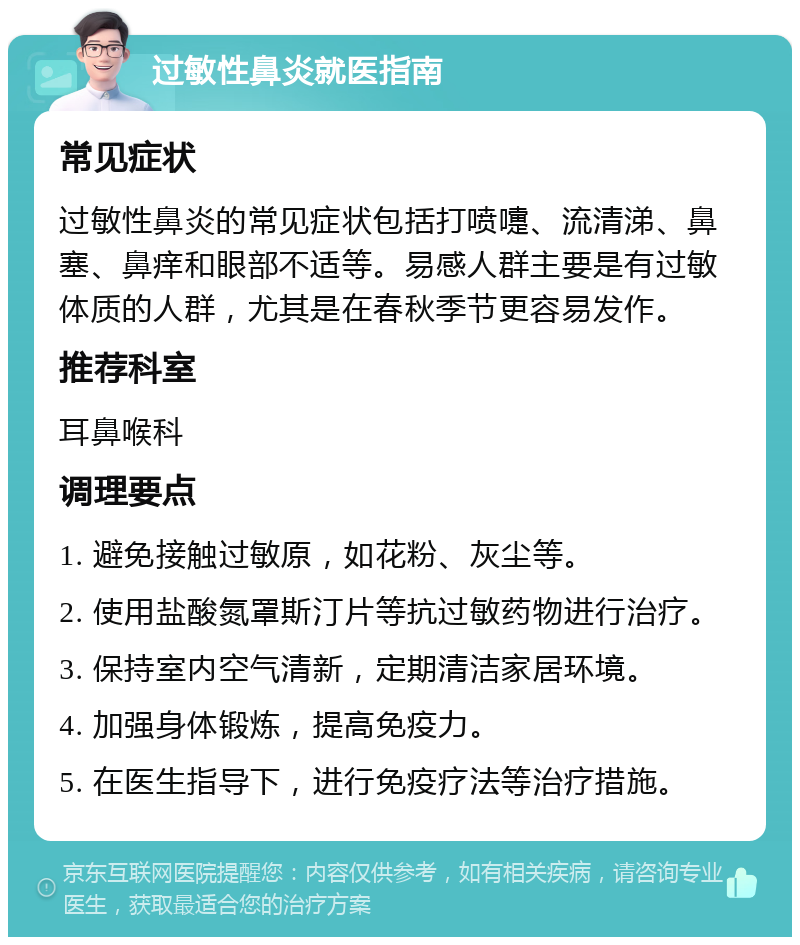 过敏性鼻炎就医指南 常见症状 过敏性鼻炎的常见症状包括打喷嚏、流清涕、鼻塞、鼻痒和眼部不适等。易感人群主要是有过敏体质的人群，尤其是在春秋季节更容易发作。 推荐科室 耳鼻喉科 调理要点 1. 避免接触过敏原，如花粉、灰尘等。 2. 使用盐酸氮罩斯汀片等抗过敏药物进行治疗。 3. 保持室内空气清新，定期清洁家居环境。 4. 加强身体锻炼，提高免疫力。 5. 在医生指导下，进行免疫疗法等治疗措施。