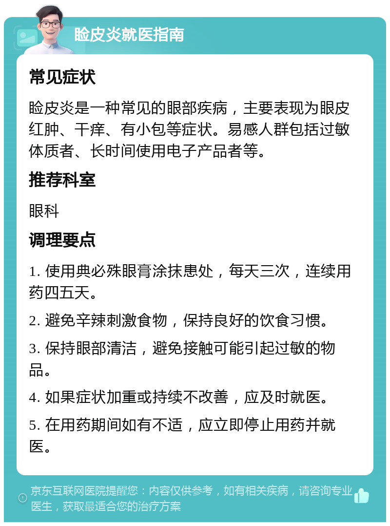 睑皮炎就医指南 常见症状 睑皮炎是一种常见的眼部疾病，主要表现为眼皮红肿、干痒、有小包等症状。易感人群包括过敏体质者、长时间使用电子产品者等。 推荐科室 眼科 调理要点 1. 使用典必殊眼膏涂抹患处，每天三次，连续用药四五天。 2. 避免辛辣刺激食物，保持良好的饮食习惯。 3. 保持眼部清洁，避免接触可能引起过敏的物品。 4. 如果症状加重或持续不改善，应及时就医。 5. 在用药期间如有不适，应立即停止用药并就医。