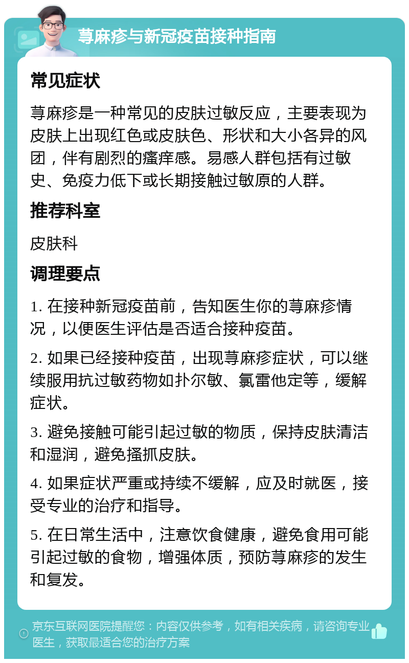 荨麻疹与新冠疫苗接种指南 常见症状 荨麻疹是一种常见的皮肤过敏反应，主要表现为皮肤上出现红色或皮肤色、形状和大小各异的风团，伴有剧烈的瘙痒感。易感人群包括有过敏史、免疫力低下或长期接触过敏原的人群。 推荐科室 皮肤科 调理要点 1. 在接种新冠疫苗前，告知医生你的荨麻疹情况，以便医生评估是否适合接种疫苗。 2. 如果已经接种疫苗，出现荨麻疹症状，可以继续服用抗过敏药物如扑尔敏、氯雷他定等，缓解症状。 3. 避免接触可能引起过敏的物质，保持皮肤清洁和湿润，避免搔抓皮肤。 4. 如果症状严重或持续不缓解，应及时就医，接受专业的治疗和指导。 5. 在日常生活中，注意饮食健康，避免食用可能引起过敏的食物，增强体质，预防荨麻疹的发生和复发。