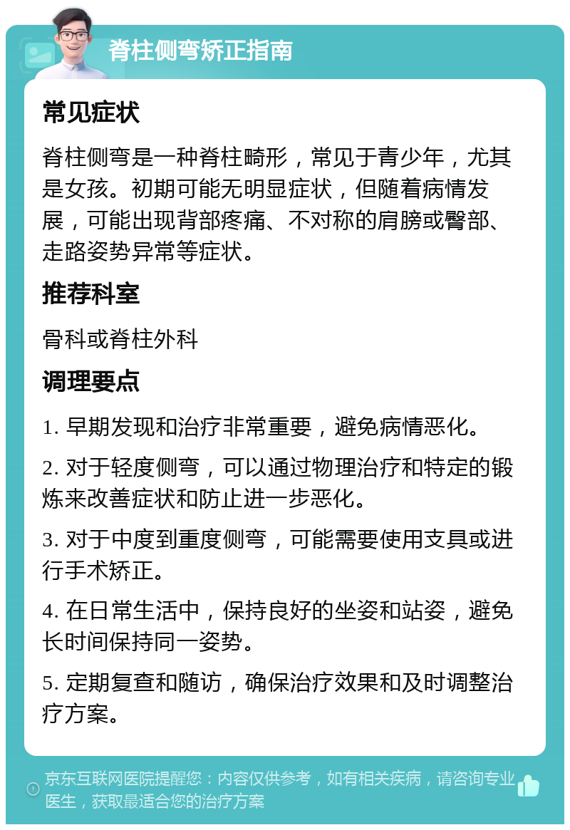 脊柱侧弯矫正指南 常见症状 脊柱侧弯是一种脊柱畸形，常见于青少年，尤其是女孩。初期可能无明显症状，但随着病情发展，可能出现背部疼痛、不对称的肩膀或臀部、走路姿势异常等症状。 推荐科室 骨科或脊柱外科 调理要点 1. 早期发现和治疗非常重要，避免病情恶化。 2. 对于轻度侧弯，可以通过物理治疗和特定的锻炼来改善症状和防止进一步恶化。 3. 对于中度到重度侧弯，可能需要使用支具或进行手术矫正。 4. 在日常生活中，保持良好的坐姿和站姿，避免长时间保持同一姿势。 5. 定期复查和随访，确保治疗效果和及时调整治疗方案。