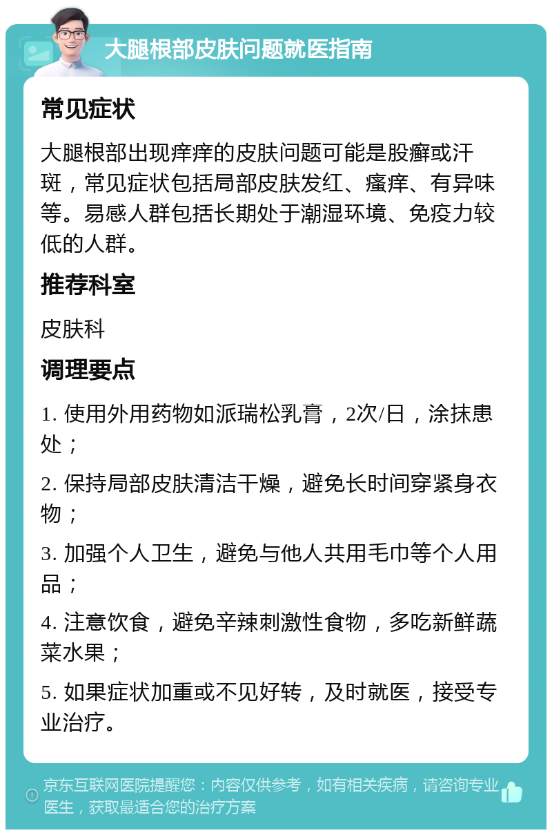 大腿根部皮肤问题就医指南 常见症状 大腿根部出现痒痒的皮肤问题可能是股癣或汗斑，常见症状包括局部皮肤发红、瘙痒、有异味等。易感人群包括长期处于潮湿环境、免疫力较低的人群。 推荐科室 皮肤科 调理要点 1. 使用外用药物如派瑞松乳膏，2次/日，涂抹患处； 2. 保持局部皮肤清洁干燥，避免长时间穿紧身衣物； 3. 加强个人卫生，避免与他人共用毛巾等个人用品； 4. 注意饮食，避免辛辣刺激性食物，多吃新鲜蔬菜水果； 5. 如果症状加重或不见好转，及时就医，接受专业治疗。