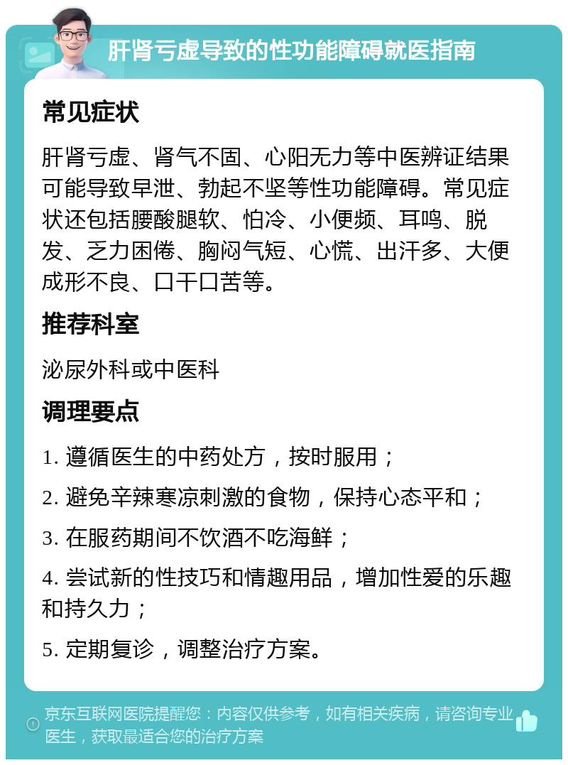 肝肾亏虚导致的性功能障碍就医指南 常见症状 肝肾亏虚、肾气不固、心阳无力等中医辨证结果可能导致早泄、勃起不坚等性功能障碍。常见症状还包括腰酸腿软、怕冷、小便频、耳鸣、脱发、乏力困倦、胸闷气短、心慌、出汗多、大便成形不良、口干口苦等。 推荐科室 泌尿外科或中医科 调理要点 1. 遵循医生的中药处方，按时服用； 2. 避免辛辣寒凉刺激的食物，保持心态平和； 3. 在服药期间不饮酒不吃海鲜； 4. 尝试新的性技巧和情趣用品，增加性爱的乐趣和持久力； 5. 定期复诊，调整治疗方案。