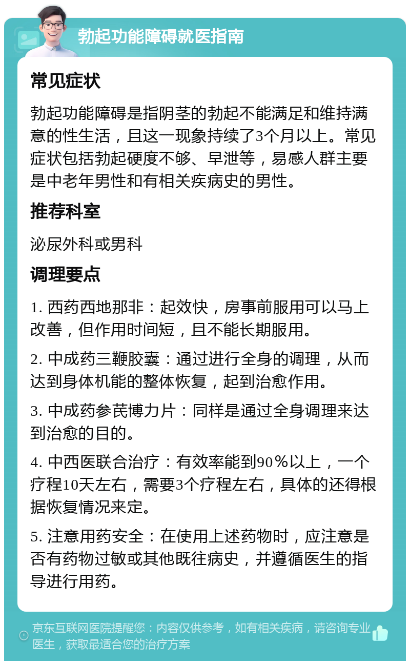 勃起功能障碍就医指南 常见症状 勃起功能障碍是指阴茎的勃起不能满足和维持满意的性生活，且这一现象持续了3个月以上。常见症状包括勃起硬度不够、早泄等，易感人群主要是中老年男性和有相关疾病史的男性。 推荐科室 泌尿外科或男科 调理要点 1. 西药西地那非：起效快，房事前服用可以马上改善，但作用时间短，且不能长期服用。 2. 中成药三鞭胶囊：通过进行全身的调理，从而达到身体机能的整体恢复，起到治愈作用。 3. 中成药参芪博力片：同样是通过全身调理来达到治愈的目的。 4. 中西医联合治疗：有效率能到90％以上，一个疗程10天左右，需要3个疗程左右，具体的还得根据恢复情况来定。 5. 注意用药安全：在使用上述药物时，应注意是否有药物过敏或其他既往病史，并遵循医生的指导进行用药。