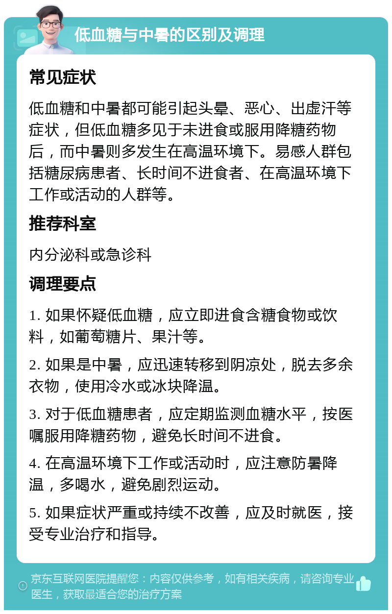 低血糖与中暑的区别及调理 常见症状 低血糖和中暑都可能引起头晕、恶心、出虚汗等症状，但低血糖多见于未进食或服用降糖药物后，而中暑则多发生在高温环境下。易感人群包括糖尿病患者、长时间不进食者、在高温环境下工作或活动的人群等。 推荐科室 内分泌科或急诊科 调理要点 1. 如果怀疑低血糖，应立即进食含糖食物或饮料，如葡萄糖片、果汁等。 2. 如果是中暑，应迅速转移到阴凉处，脱去多余衣物，使用冷水或冰块降温。 3. 对于低血糖患者，应定期监测血糖水平，按医嘱服用降糖药物，避免长时间不进食。 4. 在高温环境下工作或活动时，应注意防暑降温，多喝水，避免剧烈运动。 5. 如果症状严重或持续不改善，应及时就医，接受专业治疗和指导。