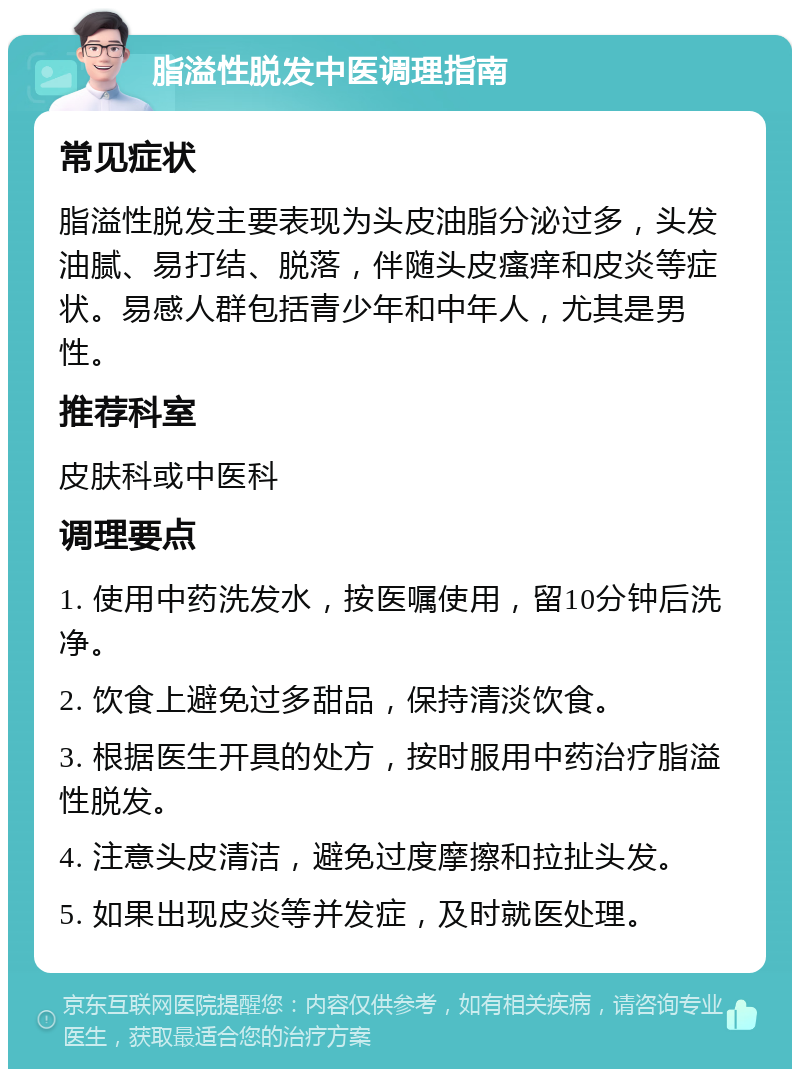 脂溢性脱发中医调理指南 常见症状 脂溢性脱发主要表现为头皮油脂分泌过多，头发油腻、易打结、脱落，伴随头皮瘙痒和皮炎等症状。易感人群包括青少年和中年人，尤其是男性。 推荐科室 皮肤科或中医科 调理要点 1. 使用中药洗发水，按医嘱使用，留10分钟后洗净。 2. 饮食上避免过多甜品，保持清淡饮食。 3. 根据医生开具的处方，按时服用中药治疗脂溢性脱发。 4. 注意头皮清洁，避免过度摩擦和拉扯头发。 5. 如果出现皮炎等并发症，及时就医处理。