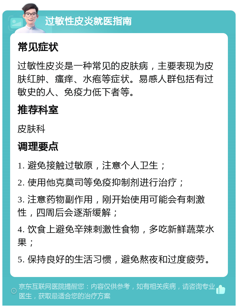 过敏性皮炎就医指南 常见症状 过敏性皮炎是一种常见的皮肤病，主要表现为皮肤红肿、瘙痒、水疱等症状。易感人群包括有过敏史的人、免疫力低下者等。 推荐科室 皮肤科 调理要点 1. 避免接触过敏原，注意个人卫生； 2. 使用他克莫司等免疫抑制剂进行治疗； 3. 注意药物副作用，刚开始使用可能会有刺激性，四周后会逐渐缓解； 4. 饮食上避免辛辣刺激性食物，多吃新鲜蔬菜水果； 5. 保持良好的生活习惯，避免熬夜和过度疲劳。