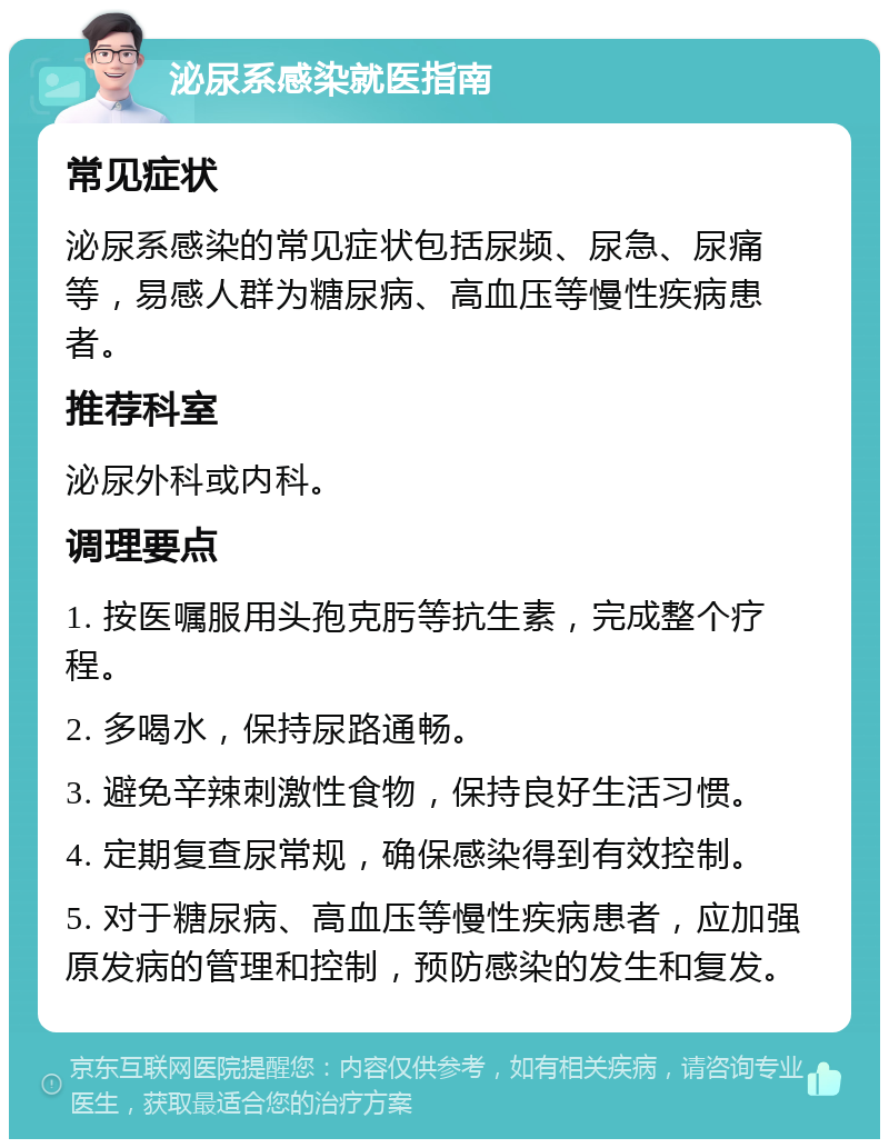 泌尿系感染就医指南 常见症状 泌尿系感染的常见症状包括尿频、尿急、尿痛等，易感人群为糖尿病、高血压等慢性疾病患者。 推荐科室 泌尿外科或内科。 调理要点 1. 按医嘱服用头孢克肟等抗生素，完成整个疗程。 2. 多喝水，保持尿路通畅。 3. 避免辛辣刺激性食物，保持良好生活习惯。 4. 定期复查尿常规，确保感染得到有效控制。 5. 对于糖尿病、高血压等慢性疾病患者，应加强原发病的管理和控制，预防感染的发生和复发。