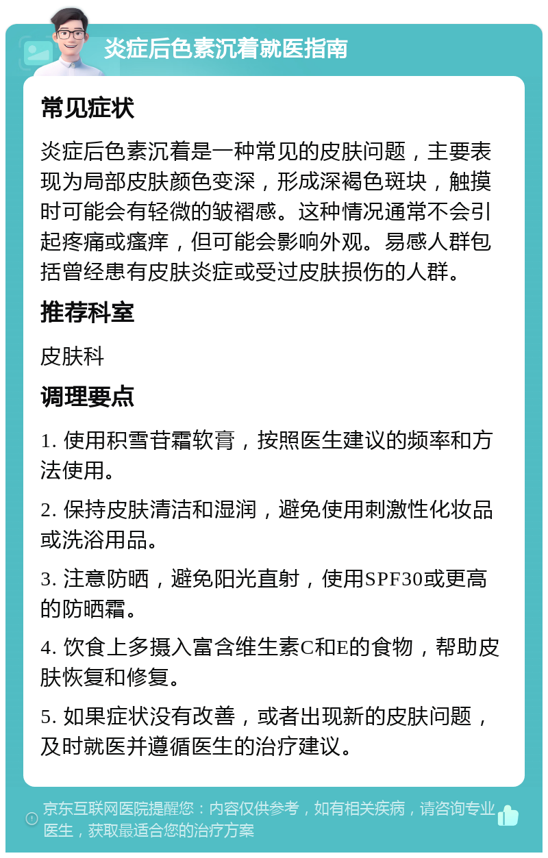 炎症后色素沉着就医指南 常见症状 炎症后色素沉着是一种常见的皮肤问题，主要表现为局部皮肤颜色变深，形成深褐色斑块，触摸时可能会有轻微的皱褶感。这种情况通常不会引起疼痛或瘙痒，但可能会影响外观。易感人群包括曾经患有皮肤炎症或受过皮肤损伤的人群。 推荐科室 皮肤科 调理要点 1. 使用积雪苷霜软膏，按照医生建议的频率和方法使用。 2. 保持皮肤清洁和湿润，避免使用刺激性化妆品或洗浴用品。 3. 注意防晒，避免阳光直射，使用SPF30或更高的防晒霜。 4. 饮食上多摄入富含维生素C和E的食物，帮助皮肤恢复和修复。 5. 如果症状没有改善，或者出现新的皮肤问题，及时就医并遵循医生的治疗建议。