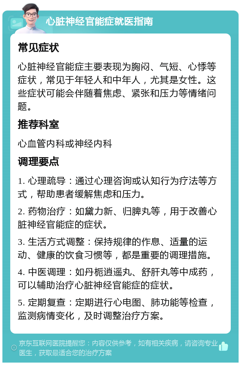 心脏神经官能症就医指南 常见症状 心脏神经官能症主要表现为胸闷、气短、心悸等症状，常见于年轻人和中年人，尤其是女性。这些症状可能会伴随着焦虑、紧张和压力等情绪问题。 推荐科室 心血管内科或神经内科 调理要点 1. 心理疏导：通过心理咨询或认知行为疗法等方式，帮助患者缓解焦虑和压力。 2. 药物治疗：如黛力新、归脾丸等，用于改善心脏神经官能症的症状。 3. 生活方式调整：保持规律的作息、适量的运动、健康的饮食习惯等，都是重要的调理措施。 4. 中医调理：如丹栀逍遥丸、舒肝丸等中成药，可以辅助治疗心脏神经官能症的症状。 5. 定期复查：定期进行心电图、肺功能等检查，监测病情变化，及时调整治疗方案。