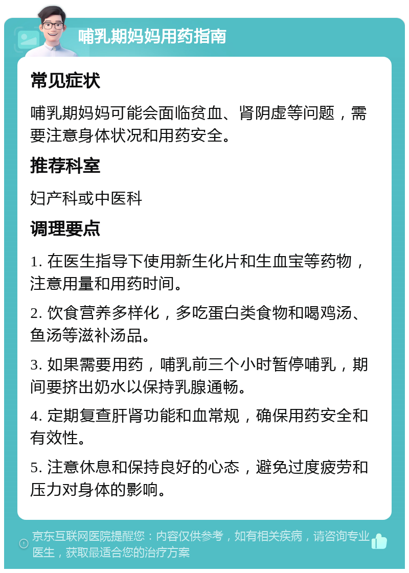 哺乳期妈妈用药指南 常见症状 哺乳期妈妈可能会面临贫血、肾阴虚等问题，需要注意身体状况和用药安全。 推荐科室 妇产科或中医科 调理要点 1. 在医生指导下使用新生化片和生血宝等药物，注意用量和用药时间。 2. 饮食营养多样化，多吃蛋白类食物和喝鸡汤、鱼汤等滋补汤品。 3. 如果需要用药，哺乳前三个小时暂停哺乳，期间要挤出奶水以保持乳腺通畅。 4. 定期复查肝肾功能和血常规，确保用药安全和有效性。 5. 注意休息和保持良好的心态，避免过度疲劳和压力对身体的影响。