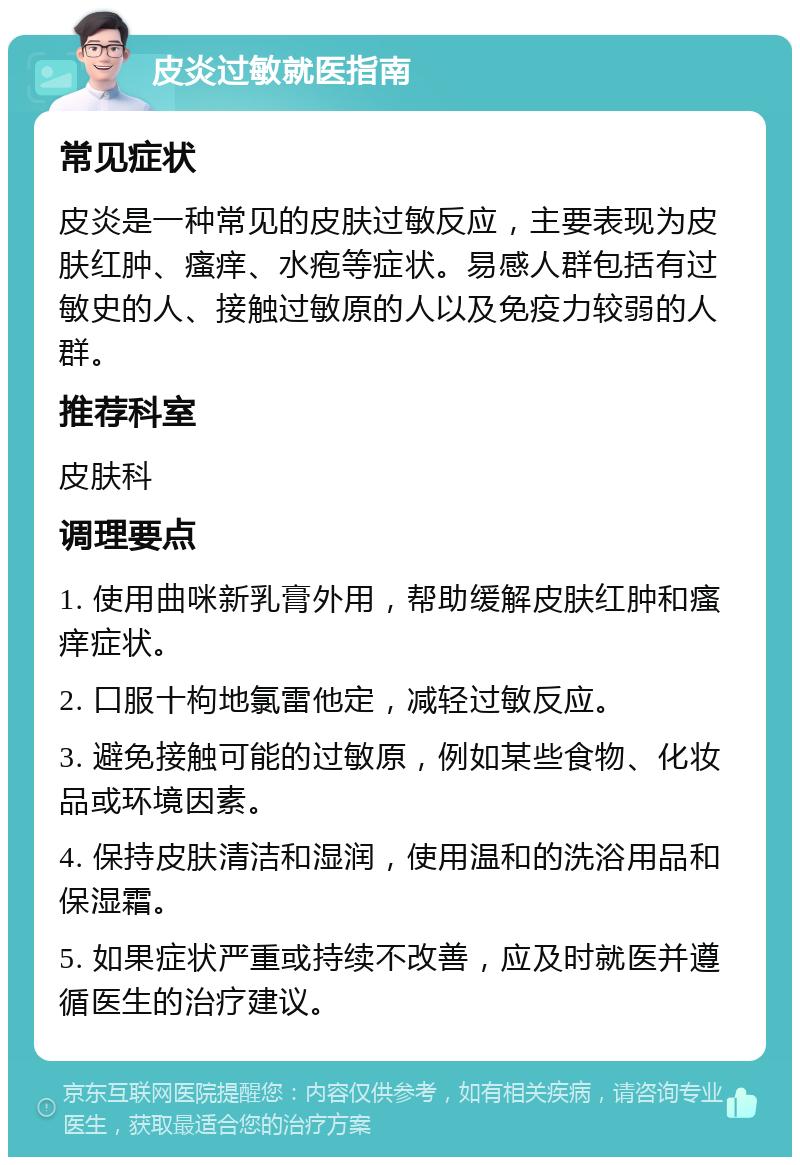 皮炎过敏就医指南 常见症状 皮炎是一种常见的皮肤过敏反应，主要表现为皮肤红肿、瘙痒、水疱等症状。易感人群包括有过敏史的人、接触过敏原的人以及免疫力较弱的人群。 推荐科室 皮肤科 调理要点 1. 使用曲咪新乳膏外用，帮助缓解皮肤红肿和瘙痒症状。 2. 口服十枸地氯雷他定，减轻过敏反应。 3. 避免接触可能的过敏原，例如某些食物、化妆品或环境因素。 4. 保持皮肤清洁和湿润，使用温和的洗浴用品和保湿霜。 5. 如果症状严重或持续不改善，应及时就医并遵循医生的治疗建议。