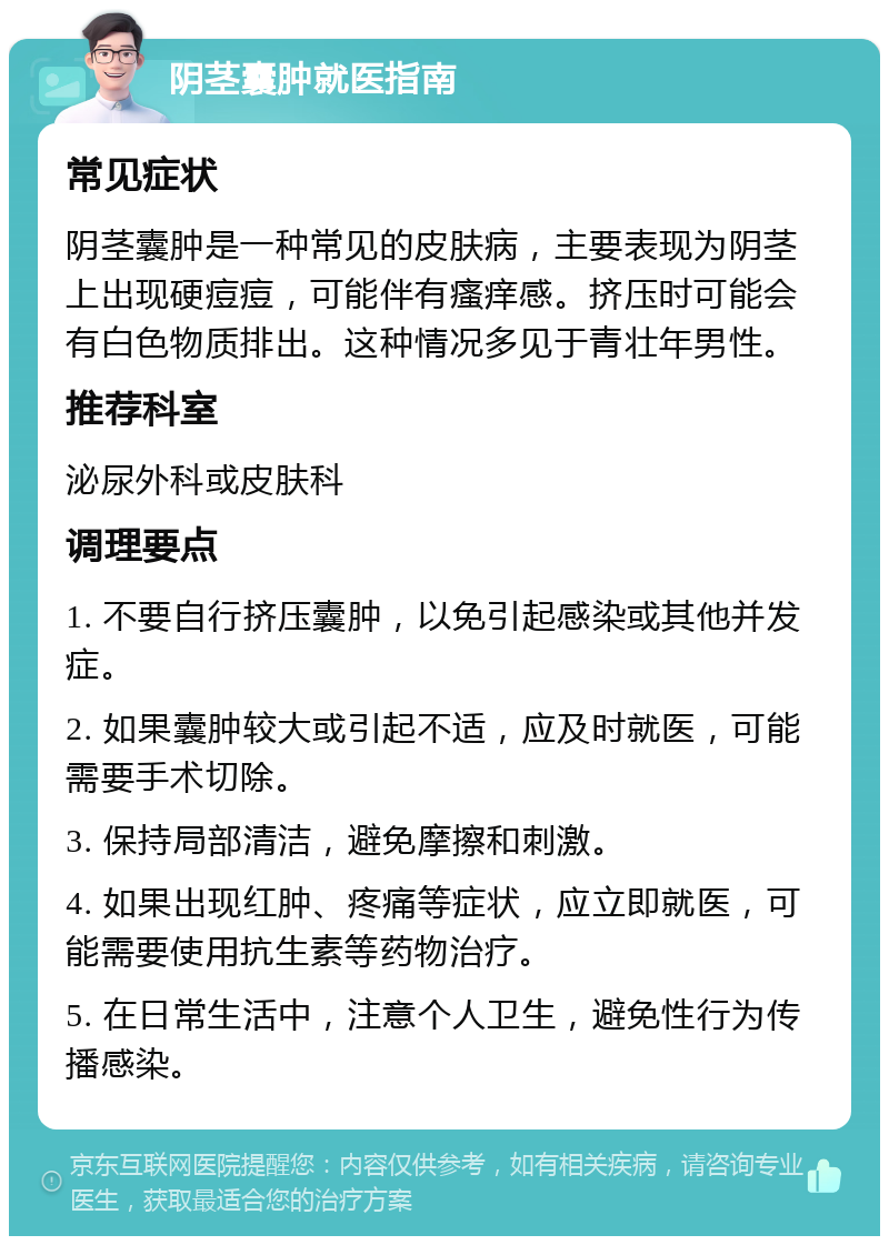 阴茎囊肿就医指南 常见症状 阴茎囊肿是一种常见的皮肤病，主要表现为阴茎上出现硬痘痘，可能伴有瘙痒感。挤压时可能会有白色物质排出。这种情况多见于青壮年男性。 推荐科室 泌尿外科或皮肤科 调理要点 1. 不要自行挤压囊肿，以免引起感染或其他并发症。 2. 如果囊肿较大或引起不适，应及时就医，可能需要手术切除。 3. 保持局部清洁，避免摩擦和刺激。 4. 如果出现红肿、疼痛等症状，应立即就医，可能需要使用抗生素等药物治疗。 5. 在日常生活中，注意个人卫生，避免性行为传播感染。