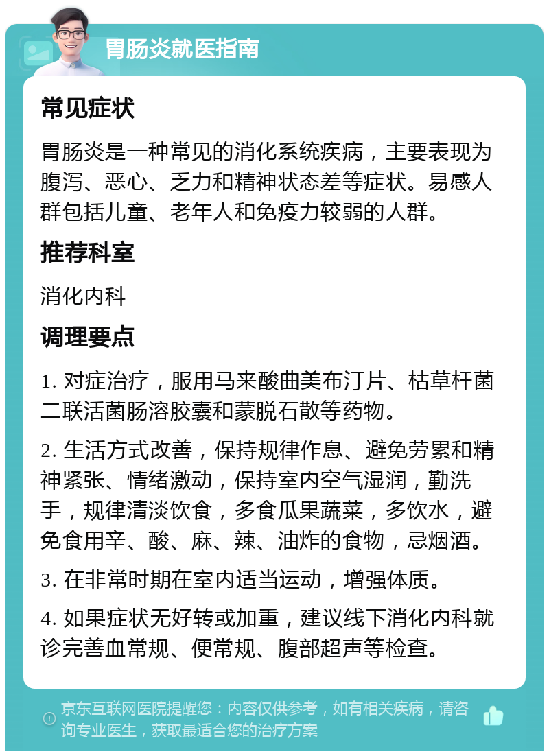 胃肠炎就医指南 常见症状 胃肠炎是一种常见的消化系统疾病，主要表现为腹泻、恶心、乏力和精神状态差等症状。易感人群包括儿童、老年人和免疫力较弱的人群。 推荐科室 消化内科 调理要点 1. 对症治疗，服用马来酸曲美布汀片、枯草杆菌二联活菌肠溶胶囊和蒙脱石散等药物。 2. 生活方式改善，保持规律作息、避免劳累和精神紧张、情绪激动，保持室内空气湿润，勤洗手，规律清淡饮食，多食瓜果蔬菜，多饮水，避免食用辛、酸、麻、辣、油炸的食物，忌烟酒。 3. 在非常时期在室内适当运动，增强体质。 4. 如果症状无好转或加重，建议线下消化内科就诊完善血常规、便常规、腹部超声等检查。